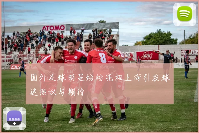 国外足球明星纷纷亮相上海引发球迷热议与期待