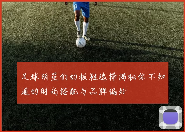 足球明星们的板鞋选择揭秘你不知道的时尚搭配与品牌偏好
