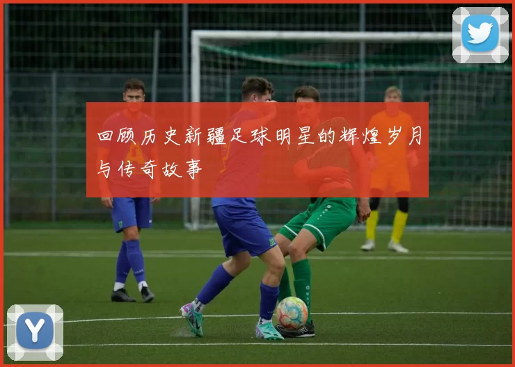 回顾历史新疆足球明星的辉煌岁月与传奇故事