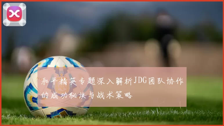 和平精英专题深入解析JDG团队协作的成功秘诀与战术策略