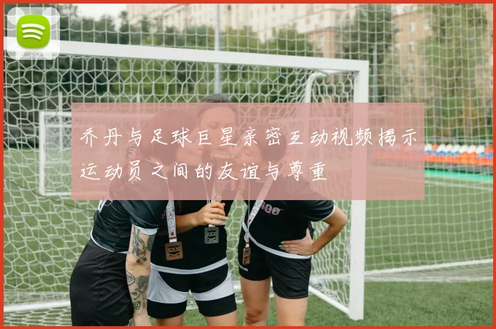 乔丹与足球巨星亲密互动视频揭示运动员之间的友谊与尊重
