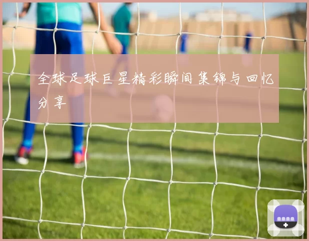 全球足球巨星精彩瞬间集锦与回忆分享