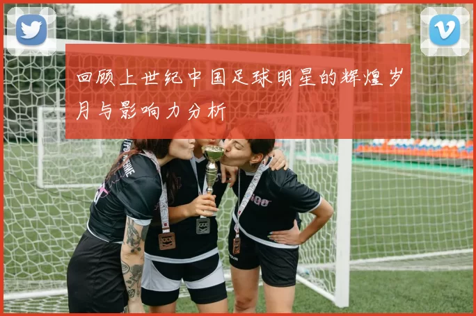 回顾上世纪中国足球明星的辉煌岁月与影响力分析
