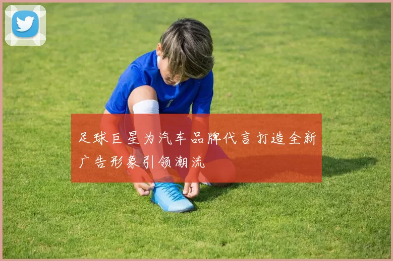足球巨星为汽车品牌代言打造全新广告形象引领潮流