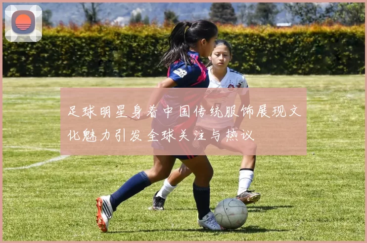 足球明星身着中国传统服饰展现文化魅力引发全球关注与热议