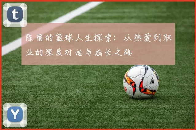 陈丽的篮球人生探索：从热爱到职业的深度对话与成长之路