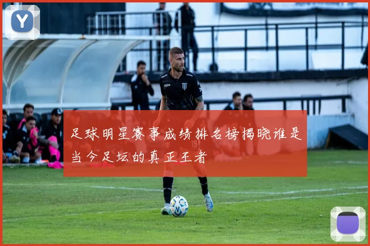 足球明星赛事成绩排名榜揭晓谁是当今足坛的真正王者