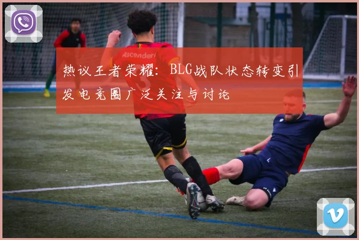 热议王者荣耀：BLG战队状态转变引发电竞圈广泛关注与讨论