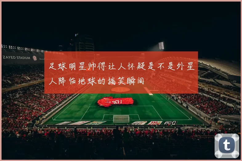 足球明星帅得让人怀疑是不是外星人降临地球的搞笑瞬间