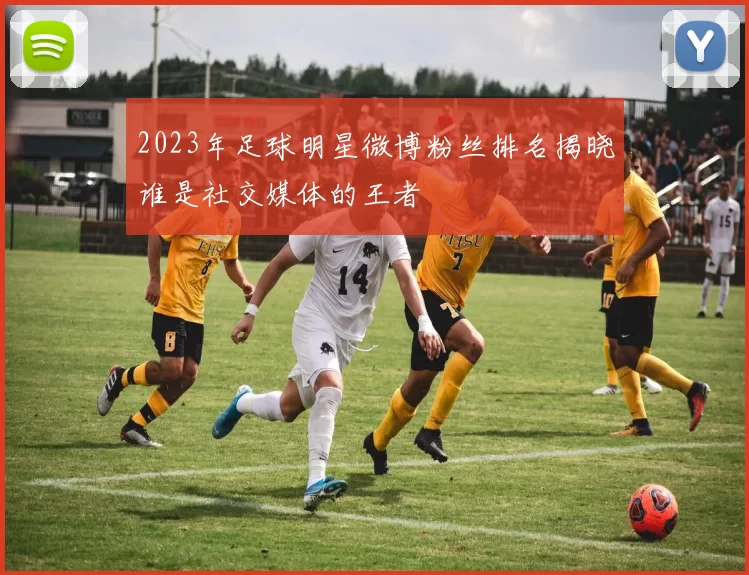 2023年足球明星微博粉丝排名揭晓谁是社交媒体的王者