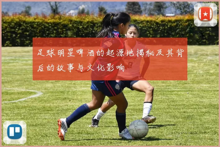 足球明星啤酒的起源地揭秘及其背后的故事与文化影响