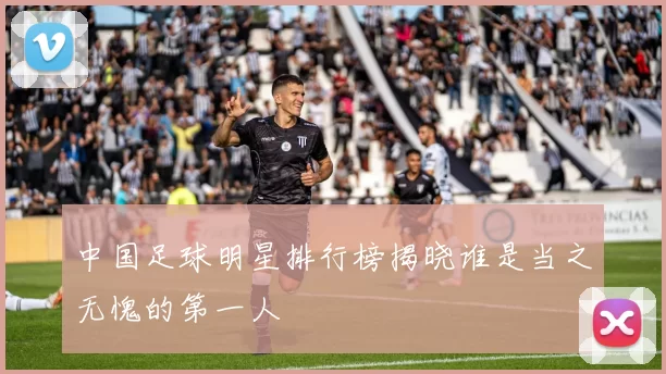 中国足球明星排行榜揭晓谁是当之无愧的第一人