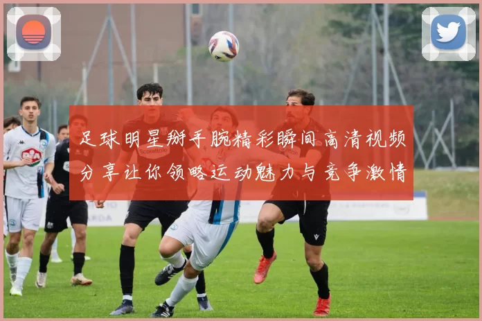 足球明星掰手腕精彩瞬间高清视频分享让你领略运动魅力与竞争激情