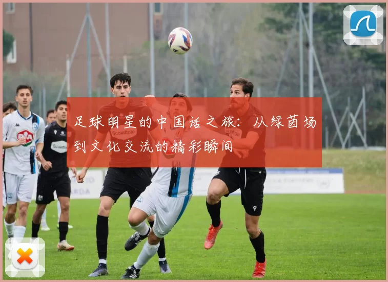 足球明星的中国话之旅：从绿茵场到文化交流的精彩瞬间