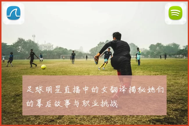 足球明星直播中的女翻译揭秘她们的幕后故事与职业挑战
