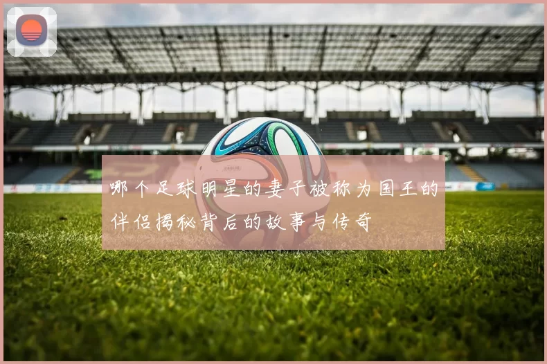 哪个足球明星的妻子被称为国王的伴侣揭秘背后的故事与传奇