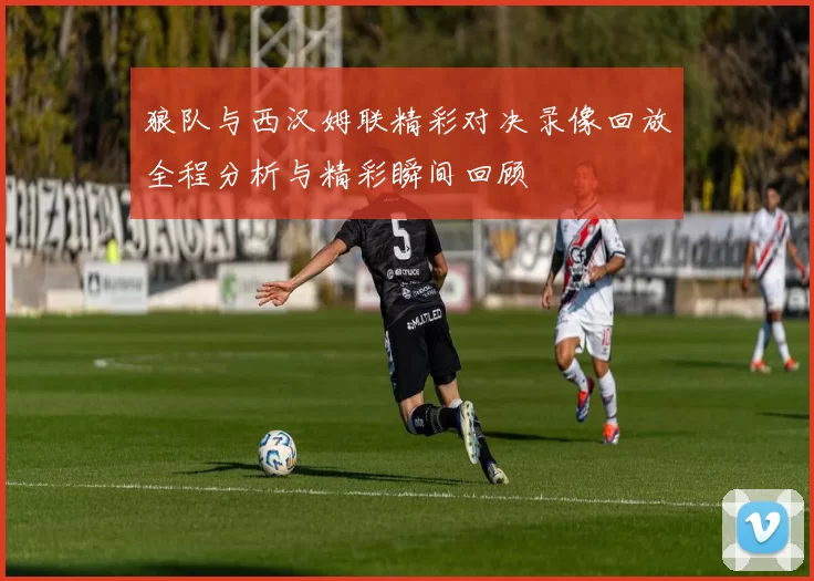 狼队与西汉姆联精彩对决录像回放全程分析与精彩瞬间回顾