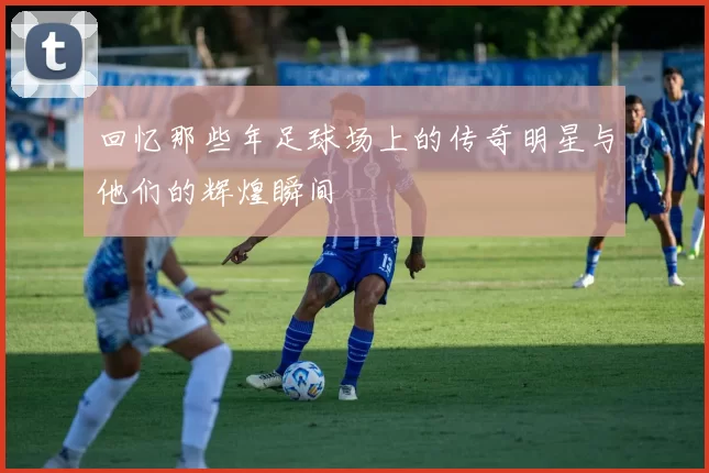回忆那些年足球场上的传奇明星与他们的辉煌瞬间