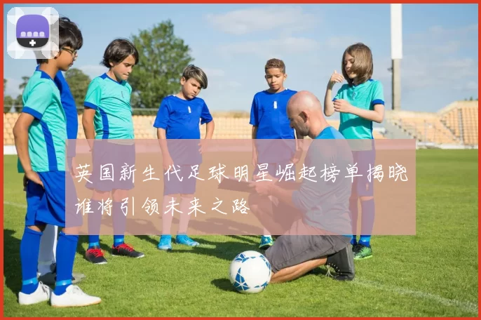 英国新生代足球明星崛起榜单揭晓谁将引领未来之路