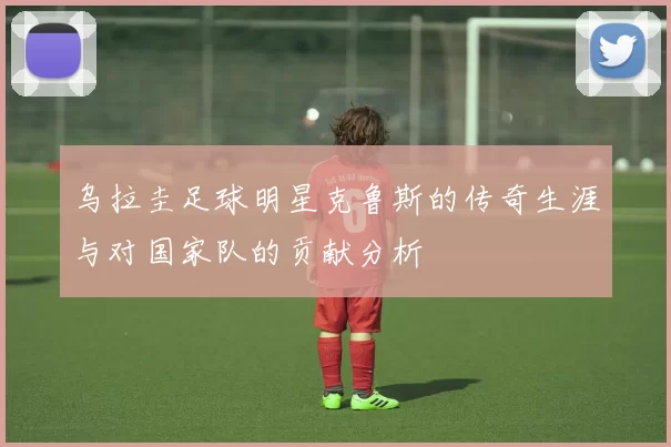 乌拉圭足球明星克鲁斯的传奇生涯与对国家队的贡献分析