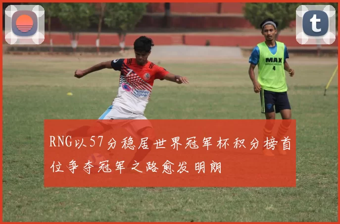 RNG以57分稳居世界冠军杯积分榜首位争夺冠军之路愈发明朗
