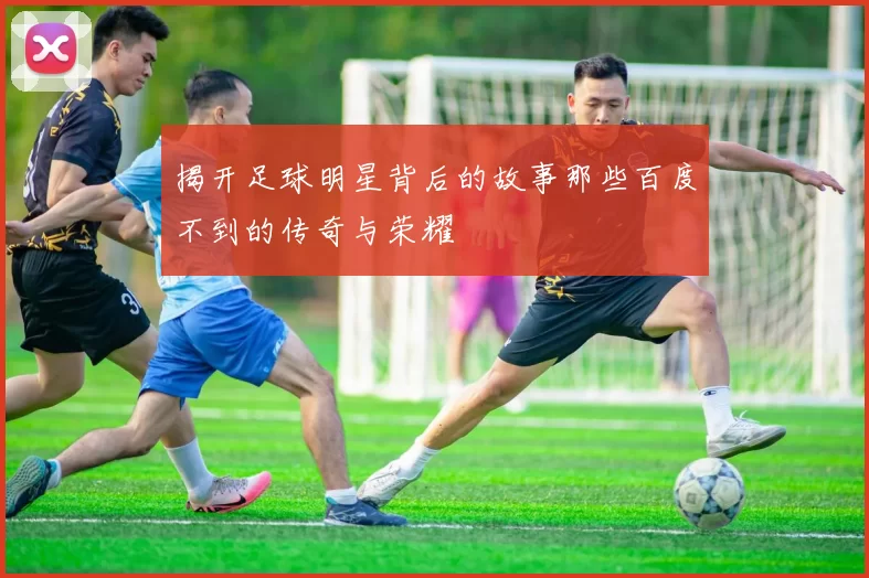 揭开足球明星背后的故事那些百度不到的传奇与荣耀