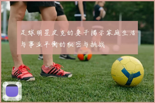足球明星皮克的妻子揭示家庭生活与事业平衡的秘密与挑战