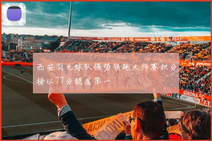 西安羽毛球队强势领跑大师赛积分榜以77分稳居第一