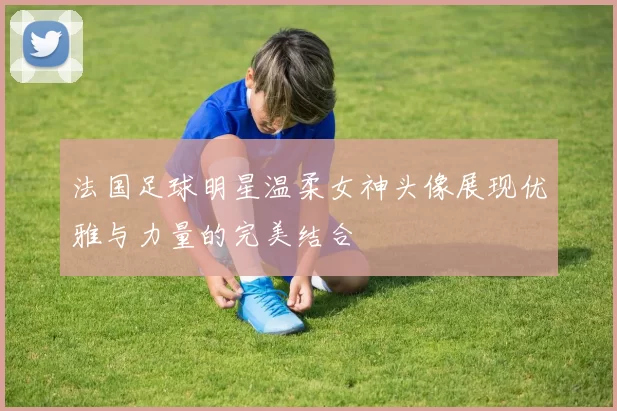 法国足球明星温柔女神头像展现优雅与力量的完美结合