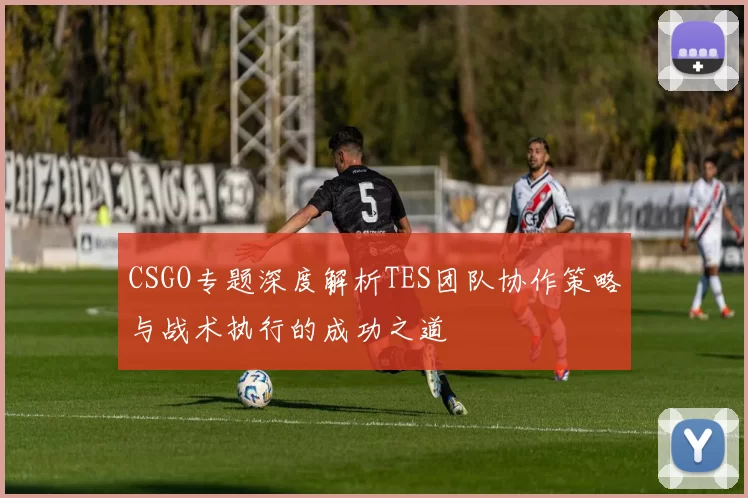 CSGO专题深度解析TES团队协作策略与战术执行的成功之道