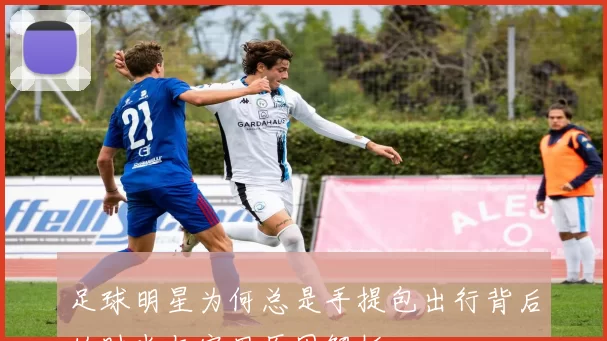 足球明星为何总是手提包出行背后的时尚与实用原因解析