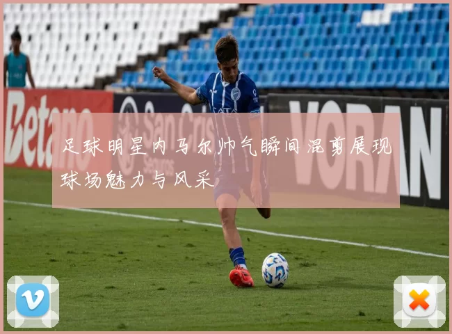 足球明星内马尔帅气瞬间混剪展现球场魅力与风采