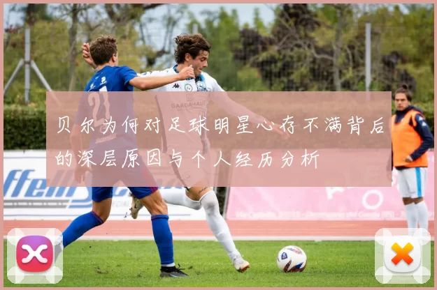 贝尔为何对足球明星心存不满背后的深层原因与个人经历分析