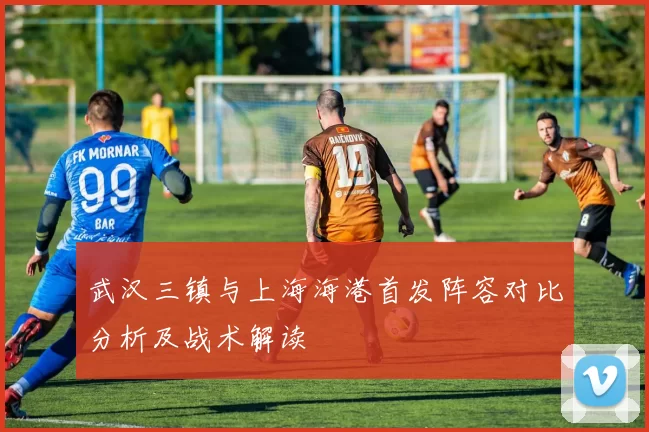 武汉三镇与上海海港首发阵容对比分析及战术解读