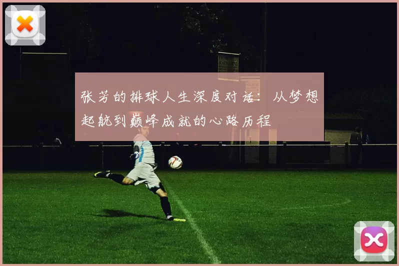 张芳的排球人生深度对话：从梦想起航到巅峰成就的心路历程