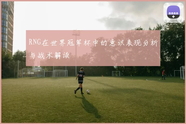RNG在世界冠军杯中的意识表现分析与战术解读