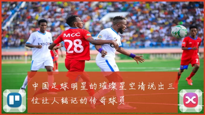 中国足球明星的璀璨星空请说出三位让人铭记的传奇球员