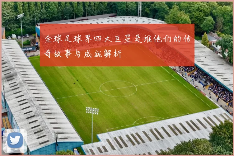全球足球界四大巨星是谁他们的传奇故事与成就解析