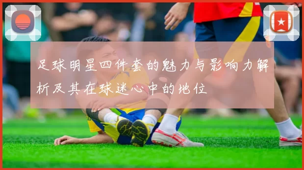 足球明星四件套的魅力与影响力解析及其在球迷心中的地位