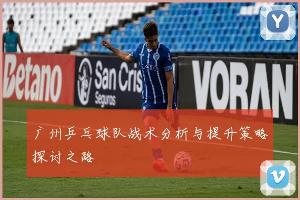 广州乒乓球队战术分析与提升策略探讨之路