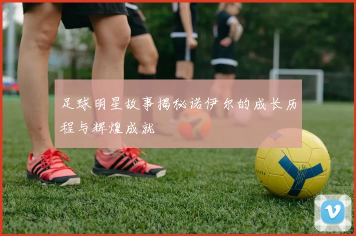 足球明星故事揭秘诺伊尔的成长历程与辉煌成就