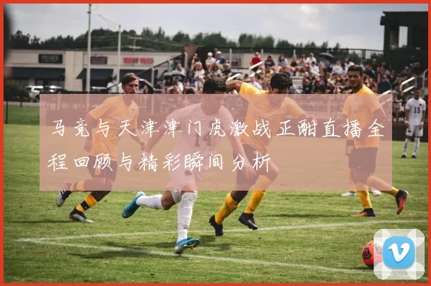 马竞与天津津门虎激战正酣直播全程回顾与精彩瞬间分析