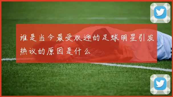 谁是当今最受欢迎的足球明星引发热议的原因是什么
