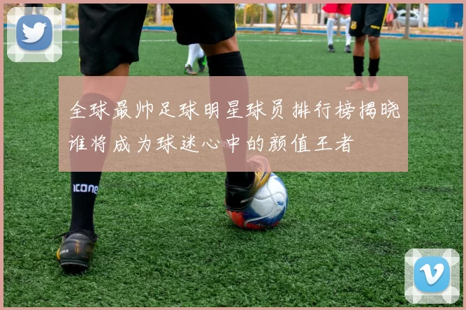 全球最帅足球明星球员排行榜揭晓谁将成为球迷心中的颜值王者