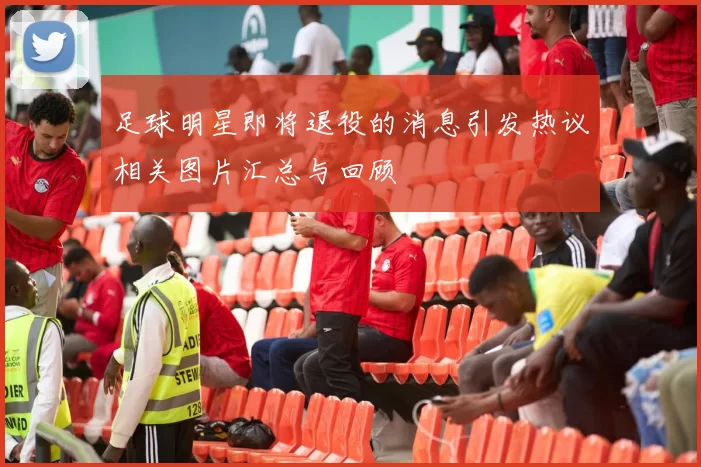 足球明星即将退役的消息引发热议相关图片汇总与回顾