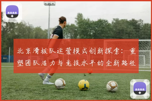 北京滑板队运营模式创新探索：重塑团队活力与竞技水平的全新路径