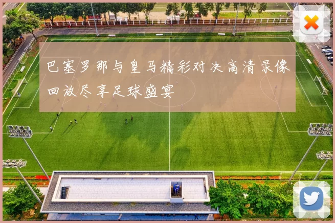 巴塞罗那与皇马精彩对决高清录像回放尽享足球盛宴